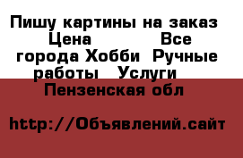 Пишу картины на заказ › Цена ­ 6 000 - Все города Хобби. Ручные работы » Услуги   . Пензенская обл.